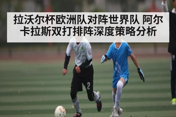 拉沃尔杯欧洲队对阵世界队 阿尔卡拉斯双打排阵深度策略分析